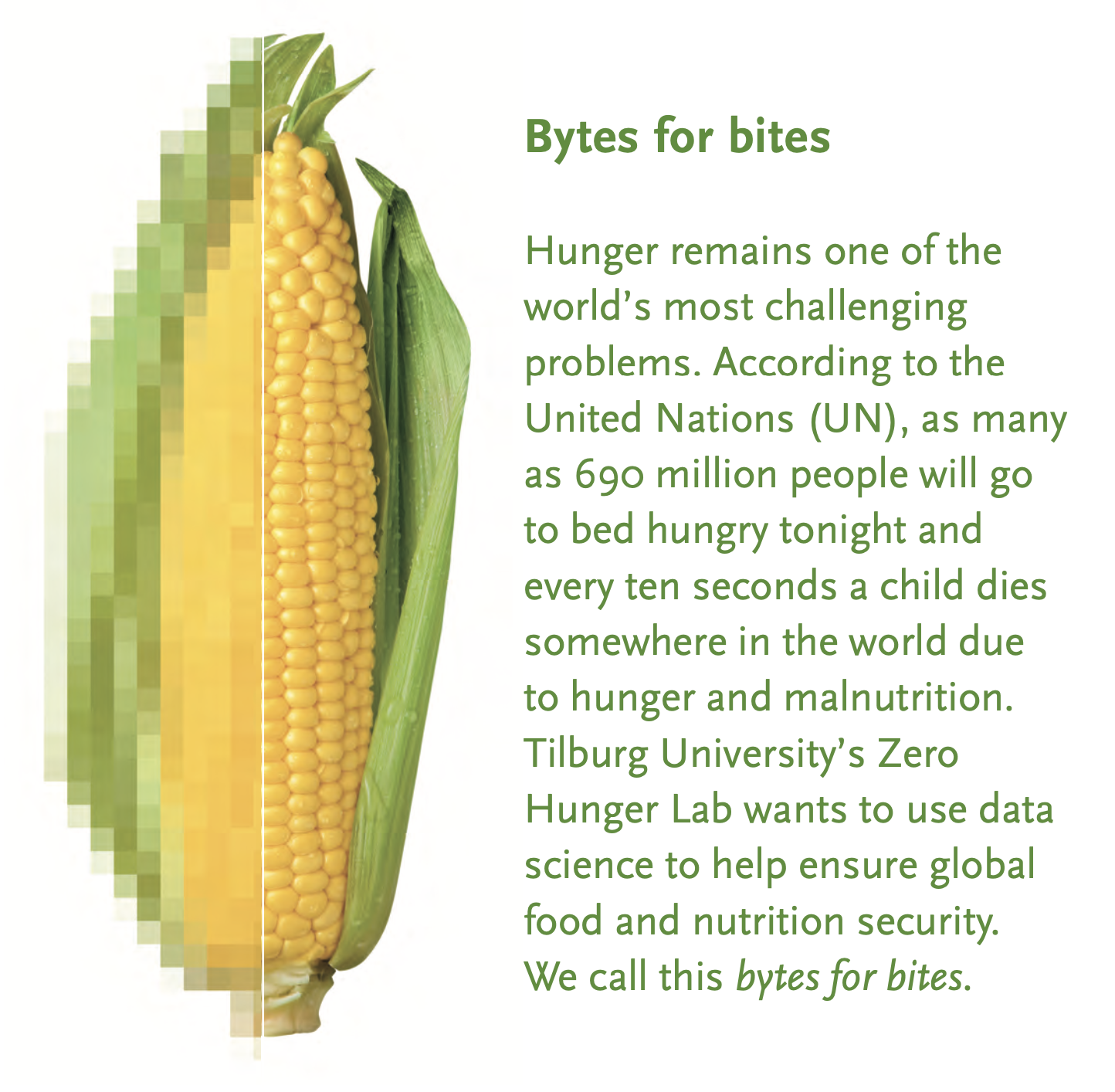 Hunger remains one of the world’s most challenging problems. According to the United Nations (UN), as many as 690 million people will go to bed hungry tonight and every ten seconds a child dies somewhere in the world due to hunger and malnutrition. Tilburg University’s Zero Hunger Lab wants to use data science to help ensure global food and nutrition security. We call this bytes for bites.